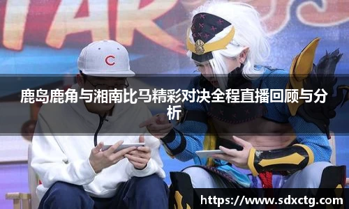 鹿岛鹿角与湘南比马精彩对决全程直播回顾与分析